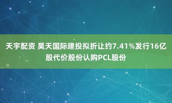 天宇配资 昊天国际建投拟折让约7.41%发行16亿股代价股份认购PCL股份