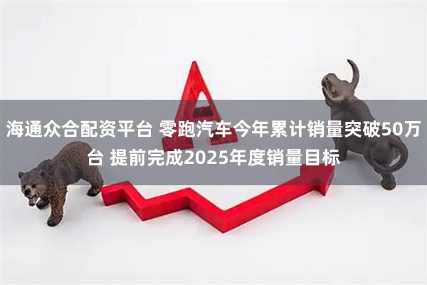 海通众合配资平台 零跑汽车今年累计销量突破50万台 提前完成2025年度销量目标