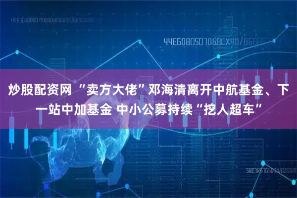 炒股配资网 “卖方大佬”邓海清离开中航基金、下一站中加基金 中小公募持续“挖人超车”