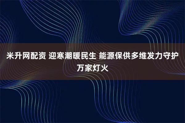 米升网配资 迎寒潮暖民生 能源保供多维发力守护万家灯火