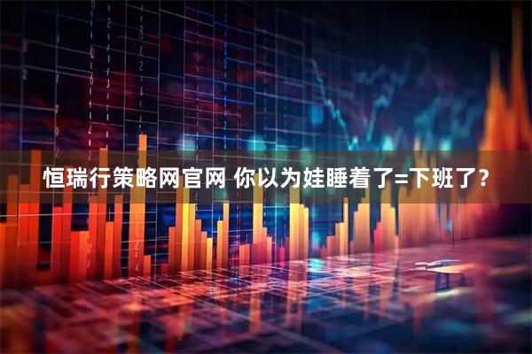 恒瑞行策略网官网 你以为娃睡着了=下班了？