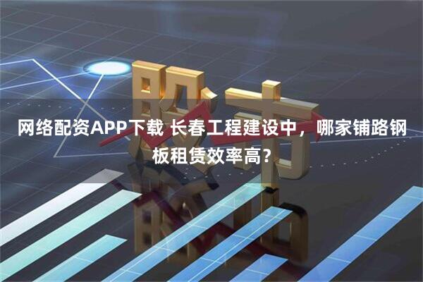 网络配资APP下载 长春工程建设中，哪家铺路钢板租赁效率高？