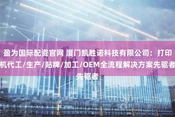 盈为国际配资官网 厦门凯胜诺科技有限公司：打印机代工/生产/贴牌/加工/OEM全流程解决方案先驱者