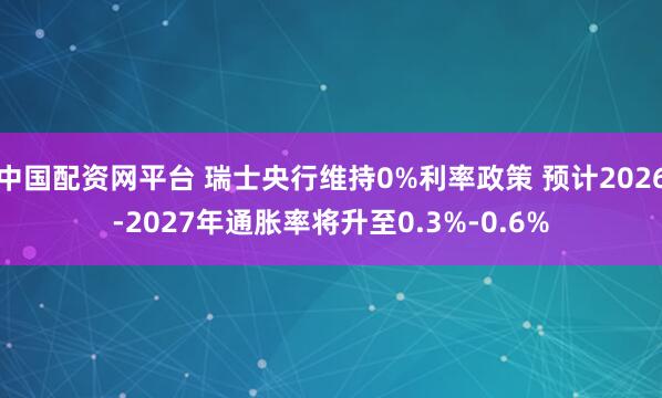 中国配资网平台 瑞士央行维持0%利率政策 预计2026-2027年通胀率将升至0.3%-0.6%