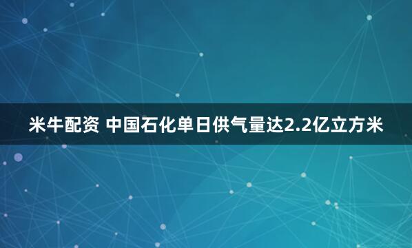 米牛配资 中国石化单日供气量达2.2亿立方米