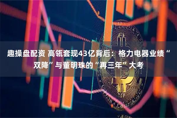 趣操盘配资 高瓴套现43亿背后:格力电器业绩“双降”与董明珠的“再三年”大考