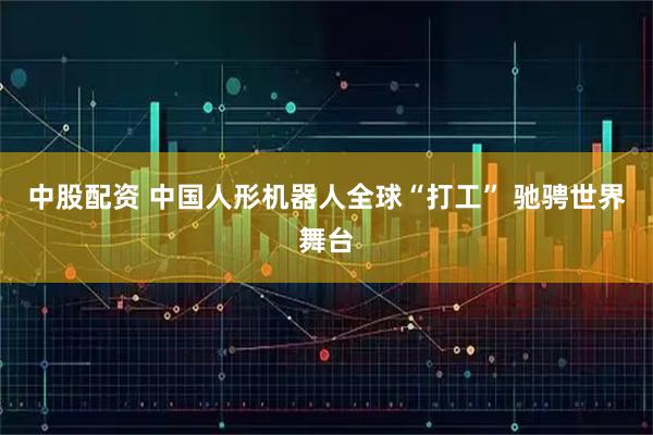 中股配资 中国人形机器人全球“打工” 驰骋世界舞台