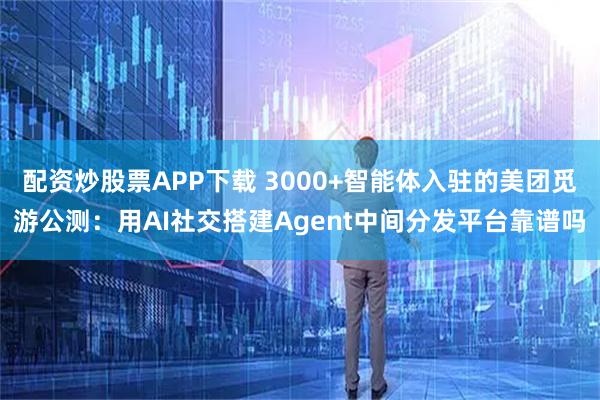 配资炒股票APP下载 3000+智能体入驻的美团觅游公测：用AI社交搭建Agent中间分发平台靠谱吗