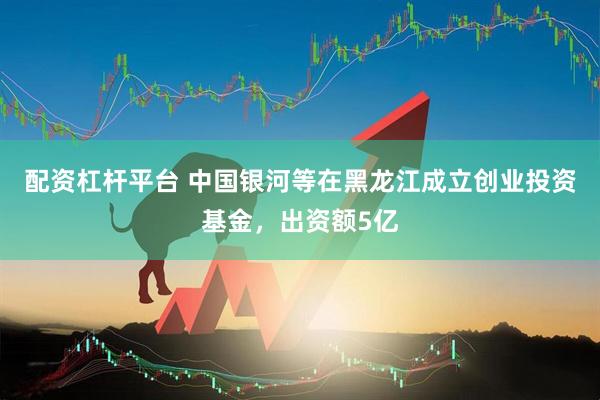 配资杠杆平台 中国银河等在黑龙江成立创业投资基金，出资额5亿